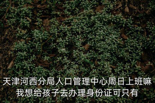 天津河西分局人口管理中心周日上班嘛我想給孩子去辦理身份證可只有