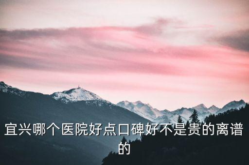 宜興哪個醫院好點口碑好不是貴的離譜的