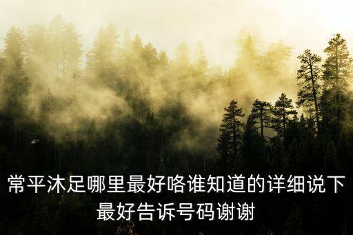 常平沐足哪里最好咯誰知道的詳細(xì)說下最好告訴號(hào)碼謝謝