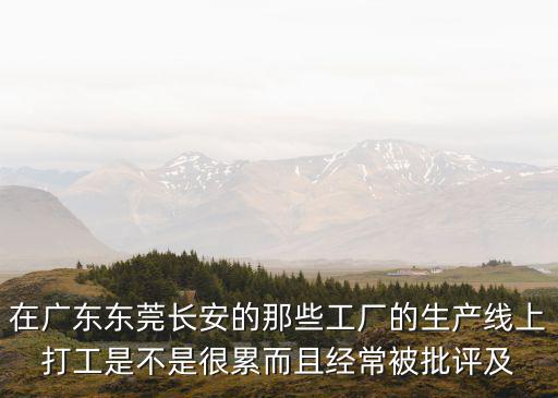 東莞長安華南廠辛苦嗎，在廣東東莞長安的那些工廠的生產線上打工是不是很累而且經常被批評及