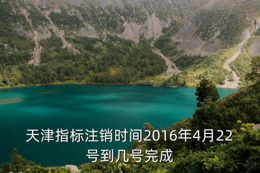天津指標(biāo)注銷(xiāo)時(shí)間2016年4月22號(hào)到幾號(hào)完成
