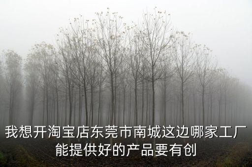我想開淘寶店東莞市南城這邊哪家工廠能提供好的產(chǎn)品要有創(chuàng)
