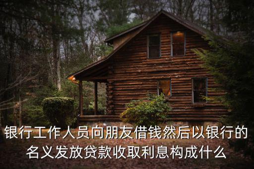 銀行工作人員向朋友借錢然后以銀行的名義發放貸款收取利息構成什么