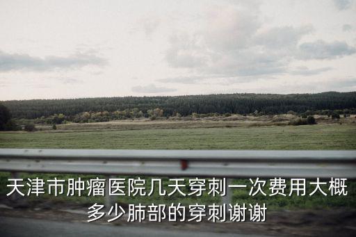 天津市腫瘤醫院活檢價格，天津市腫瘤醫院幾天穿刺一次費用大概多少肺部的穿刺謝謝