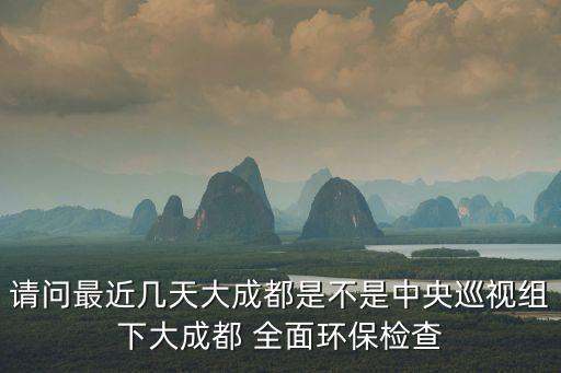 請問最近幾天大成都是不是中央巡視組下大成都 全面環保檢查
