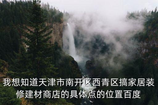 我想知道天津市南開區西青區搞家居裝修建材商店的具體點的位置百度