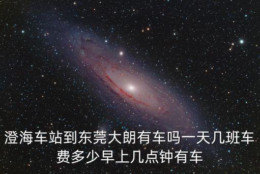澄海車站到東莞大朗有車嗎一天幾班車費多少早上幾點鐘有車