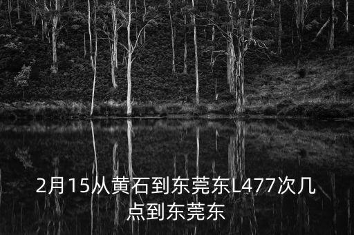 黃石到東莞東火車通車時間，2月15從黃石到東莞東L477次幾點到東莞東