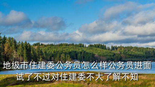 地級市住建委公務(wù)員怎么樣公務(wù)員進(jìn)面試了不過對住建委不大了解不知