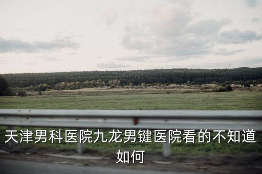 天津男科醫院九龍男鍵醫院看的不知道如何