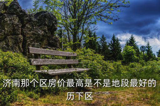 濟南哪個區房價高，濟南那個區房價最高是不是地段最好的歷下區