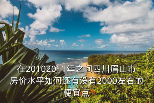 在20102011年之間四川眉山市房價水平如何還有沒有2000左右的便宜點