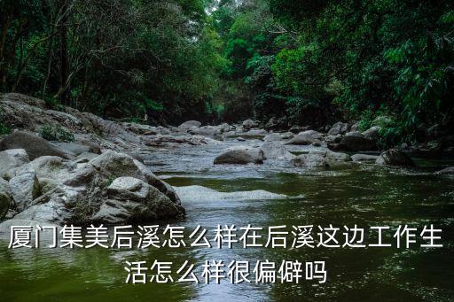 廈門(mén)集美后溪怎么樣在后溪這邊工作生活怎么樣很偏僻嗎