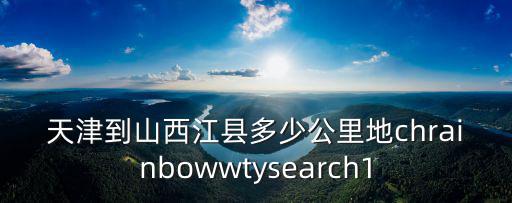 天津到山西江縣多少公里地chrainbowwtysearch1