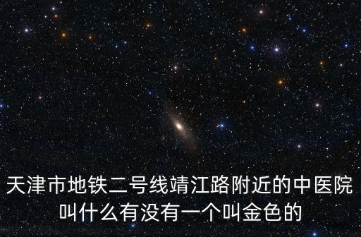 天津市地鐵二號線靖江路附近的中醫院叫什么有沒有一個叫金色的