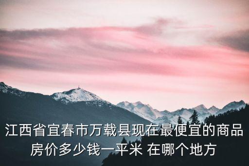 江西省宜春市萬載縣現在最便宜的商品房價多少錢一平米 在哪個地方