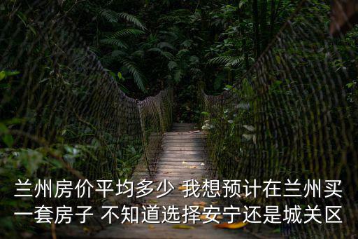 蘭州房價平均多少 我想預計在蘭州買一套房子 不知道選擇安寧還是城關區
