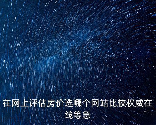 在網上評估房價選哪個網站比較權威在線等急