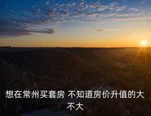 想在常州買套房 不知道房價升值的大不大