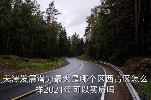 天津發(fā)展?jié)摿ψ畲笫悄膫€(gè)區(qū)西青區(qū)怎么樣2021年可以買房嗎