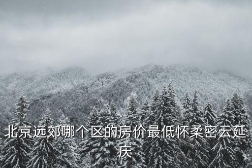 密云和懷柔哪個房價低些，北京遠郊哪個區的房價最低懷柔密云延慶