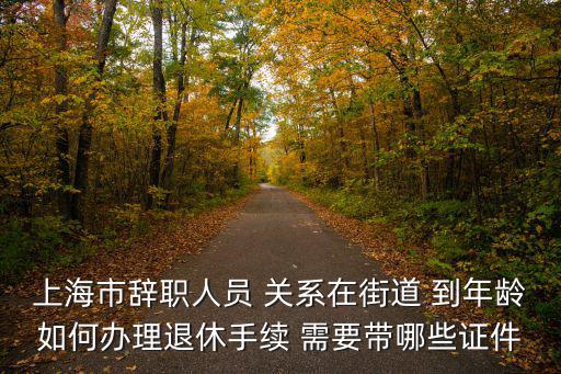 上海市辭職人員 關系在街道 到年齡如何辦理退休手續 需要帶哪些證件