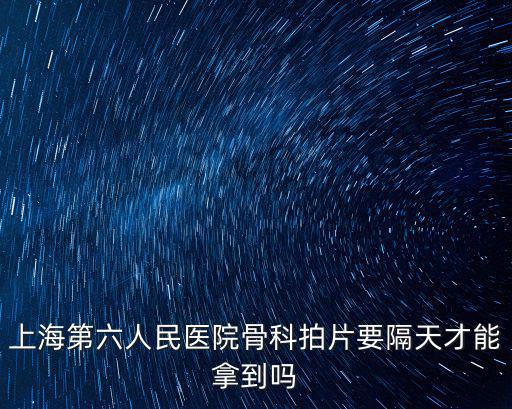 上海市第六人民醫(yī)院拍片，上海第六人民醫(yī)院骨科拍片要隔天才能拿到嗎
