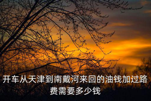 開車從天津到南戴河來回的油錢加過路費需要多少錢