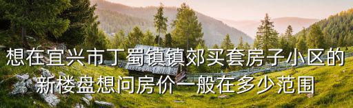 想在宜興市丁蜀鎮(zhèn)鎮(zhèn)郊買套房子小區(qū)的新樓盤想問房價一般在多少范圍
