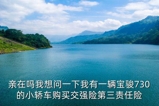 親在嗎我想問一下我有一輛寶駿730的小轎車購買交強險第三責任險