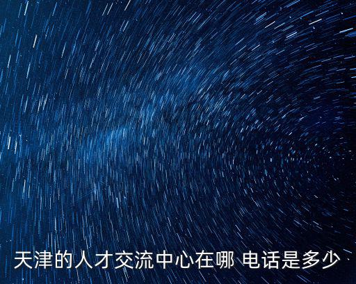 天津市人才市中心，天津的人才交流中心在哪 電話是多少