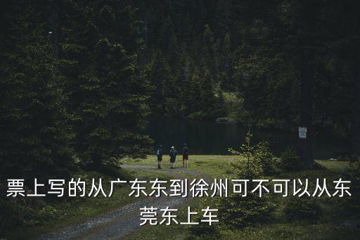 票上寫的從廣東東到徐州可不可以從東莞東上車