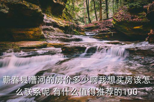 蘄春縣漕河的房價多少啊我想買房該怎么聯系呢 有什么值得推薦的100