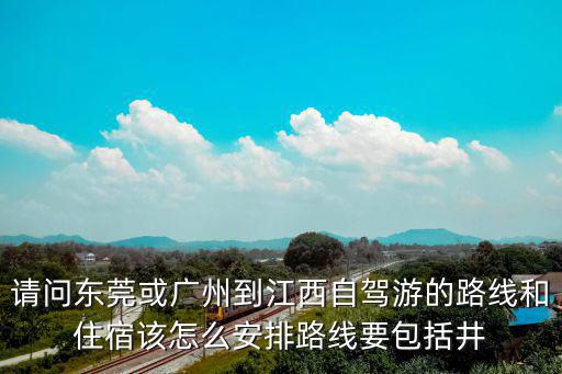請問東莞或廣州到江西自駕游的路線和住宿該怎么安排路線要包括井