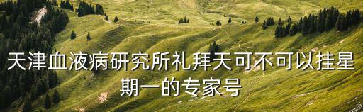 天津市血研所怎么掛號，天津血液病研究所禮拜天可不可以掛星期一的專家號