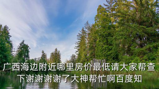 廣西海邊附近哪里房價最低請大家幫查下謝謝謝謝了大神幫忙啊百度知
