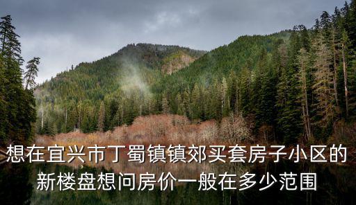 宜興市哪個鎮房價最低，想在宜興市丁蜀鎮鎮郊買套房子小區的新樓盤想問房價一般在多少范圍