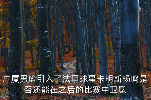 廣廈男籃引入了法甲球星卡明斯楊鳴是否還能在之后的比賽中衛冕