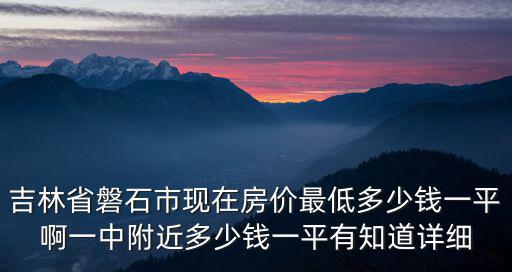 吉林省磐石市現(xiàn)在房?jī)r(jià)最低多少錢一平啊一中附近多少錢一平有知道詳細(xì)