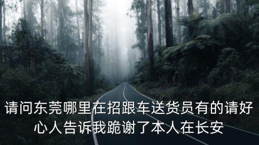 東莞長(zhǎng)途跟車送貨員，請(qǐng)問(wèn)東莞哪里在招跟車送貨員有的請(qǐng)好心人告訴我跪謝了本人在長(zhǎng)安