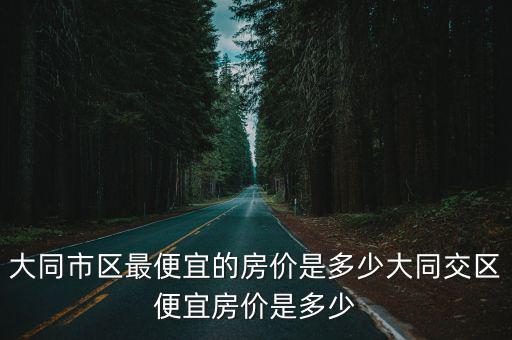 大同市區(qū)最便宜的房?jī)r(jià)是多少大同交區(qū)便宜房?jī)r(jià)是多少