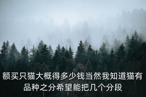 額買只貓大概得多少錢當然我知道貓有品種之分希望能把幾個分段