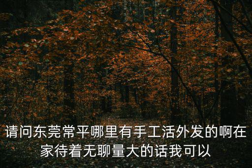 請問東莞常平哪里有手工活外發的啊在家待著無聊量大的話我可以