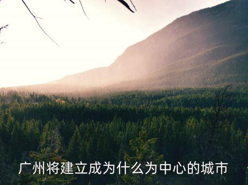 廣州將建立成為什么為中心的城市