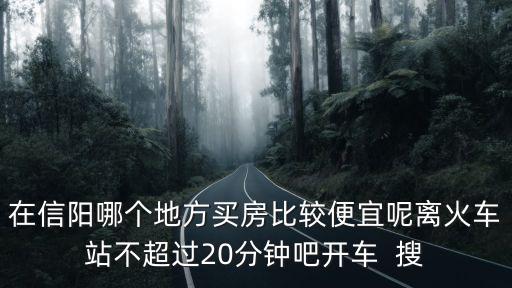 在信陽哪個地方買房比較便宜呢離火車站不超過20分鐘吧開車  搜