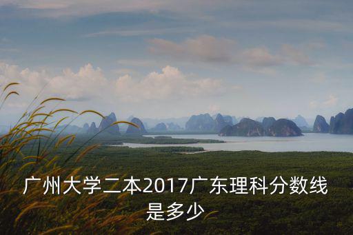 廣州大學分數線二批，廣州大學二本2017廣東理科分數線是多少
