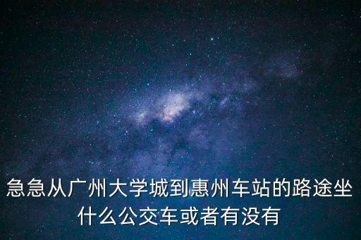 急急從廣州大學城到惠州車站的路途坐什么公交車或者有沒有