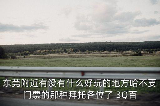 東莞附近有沒有什么好玩的地方哈不要門票的那種拜托各位了 3Q百