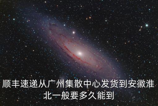 順豐速遞從廣州集散中心發貨到安徽淮北一般要多久能到