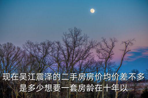 現在吳江震澤的二手房房價均價差不多是多少想要一套房齡在十年以